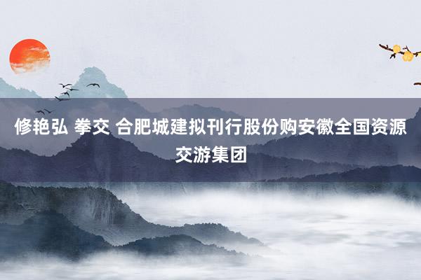 修艳弘 拳交 合肥城建拟刊行股份购安徽全国资源交游集团