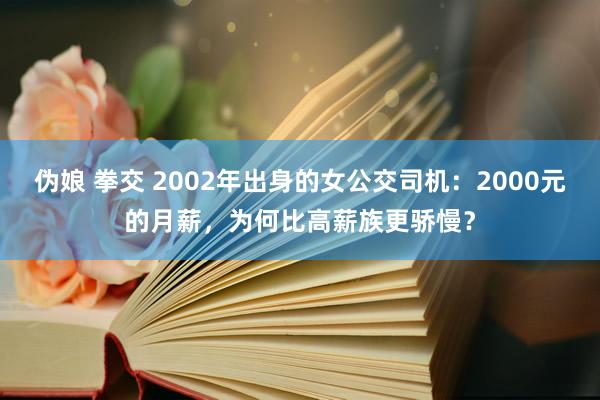 伪娘 拳交 2002年出身的女公交司机：2000元的月薪，为何比高薪族更骄慢？