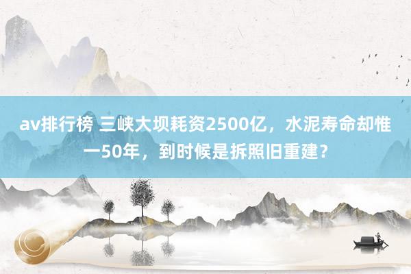 av排行榜 三峡大坝耗资2500亿，水泥寿命却惟一50年，到时候是拆照旧重建？