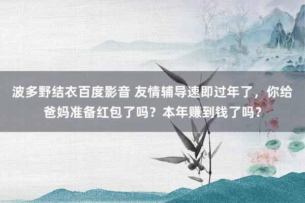 波多野结衣百度影音 友情辅导速即过年了，你给爸妈准备红包了吗？本年赚到钱了吗？