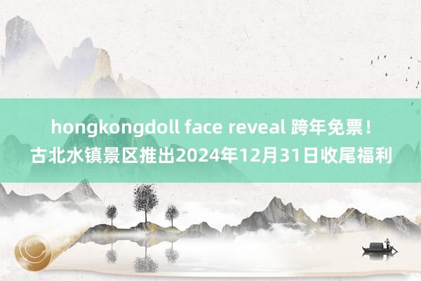 hongkongdoll face reveal 跨年免票！古北水镇景区推出2024年12月31日收尾福利