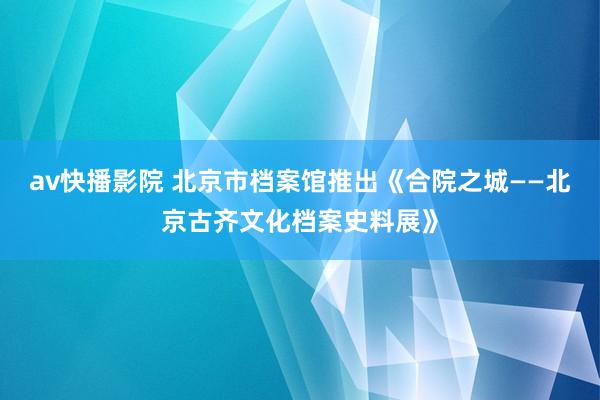 av快播影院 北京市档案馆推出《合院之城——北京古齐文化档案史料展》