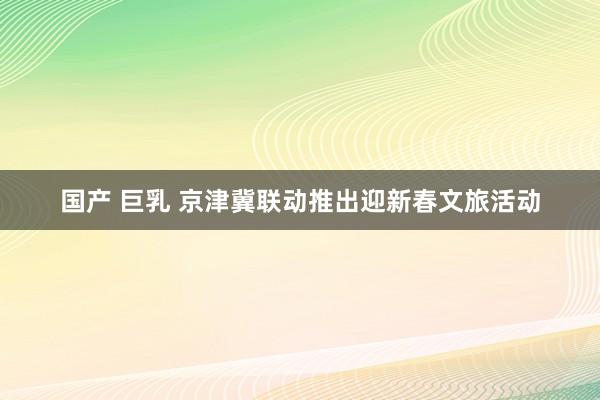 国产 巨乳 京津冀联动推出迎新春文旅活动