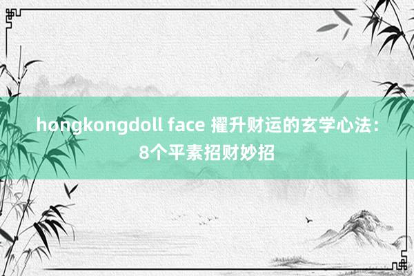 hongkongdoll face 擢升财运的玄学心法：8个平素招财妙招