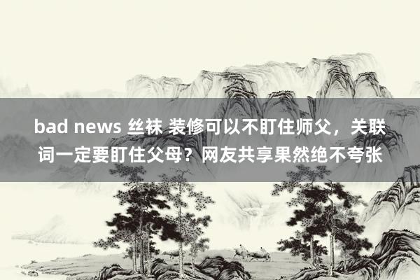 bad news 丝袜 装修可以不盯住师父，关联词一定要盯住父母？网友共享果然绝不夸张