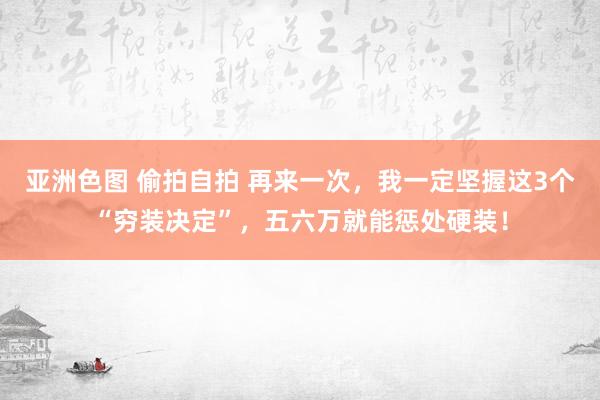 亚洲色图 偷拍自拍 再来一次，我一定坚握这3个“穷装决定”，五六万就能惩处硬装！