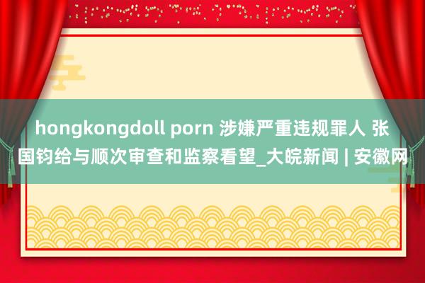 hongkongdoll porn 涉嫌严重违规罪人 张国钧给与顺次审查和监察看望_大皖新闻 | 安徽网