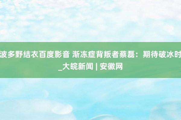 波多野结衣百度影音 渐冻症背叛者蔡磊：期待破冰时_大皖新闻 | 安徽网