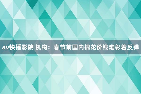 av快播影院 机构：春节前国内棉花价钱难彰着反弹