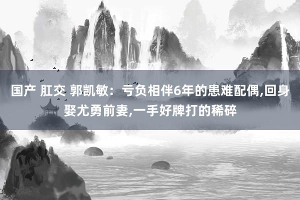 国产 肛交 郭凯敏：亏负相伴6年的患难配偶，回身娶尤勇前妻，一手好牌打的稀碎