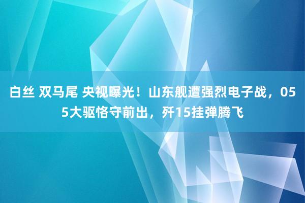 白丝 双马尾 央视曝光！山东舰遭强烈电子战，055大驱恪守前出，歼15挂弹腾飞