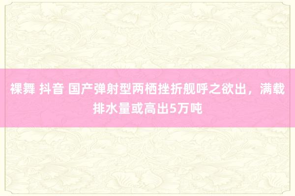 裸舞 抖音 国产弹射型两栖挫折舰呼之欲出，满载排水量或高出5万吨