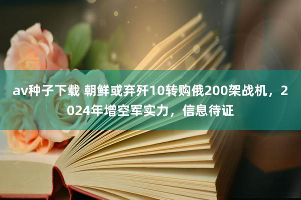 av种子下载 朝鲜或弃歼10转购俄200架战机，2024年增空军实力，信息待证