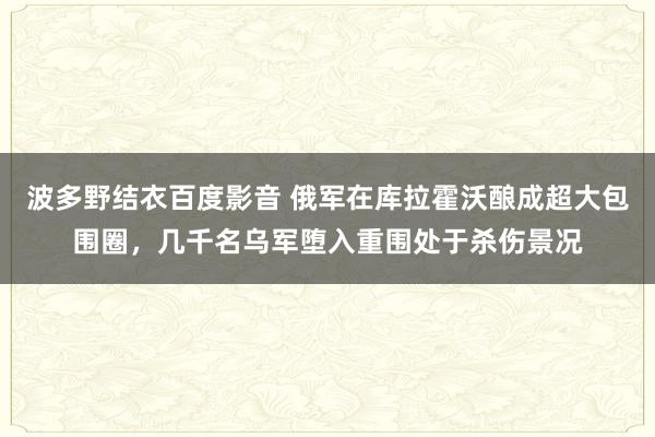 波多野结衣百度影音 俄军在库拉霍沃酿成超大包围圈，几千名乌军堕入重围处于杀伤景况