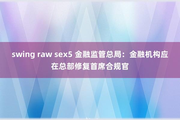 swing raw sex5 金融监管总局：金融机构应在总部修复首席合规官