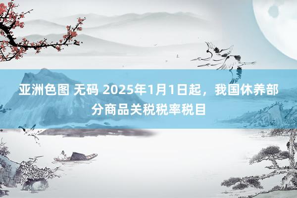 亚洲色图 无码 2025年1月1日起，我国休养部分商品关税税率税目