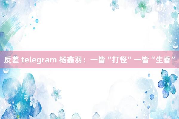 反差 telegram 杨鑫羽：一皆“打怪”一皆“生香”