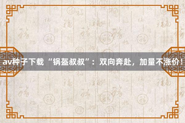 av种子下载 “锅盔叔叔”：双向奔赴，加量不涨价！