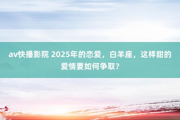 av快播影院 2025年的恋爱，白羊座，这样甜的爱情要如何争取？