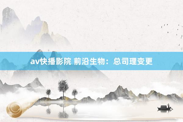 av快播影院 前沿生物：总司理变更