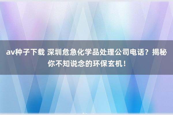 av种子下载 深圳危急化学品处理公司电话？揭秘你不知说念的环保玄机！