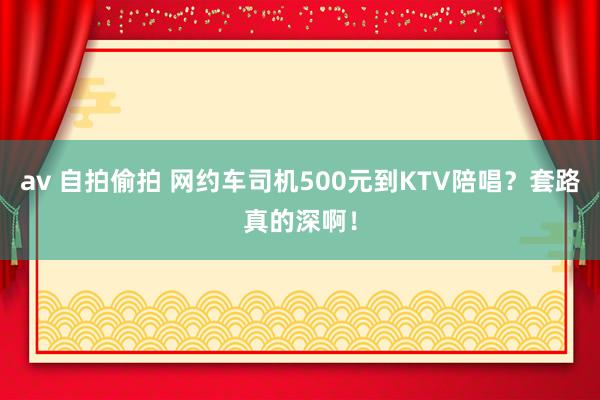 av 自拍偷拍 网约车司机500元到KTV陪唱？套路真的深啊！