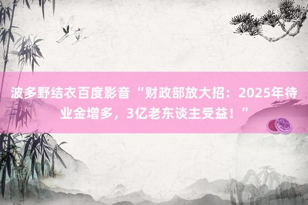 波多野结衣百度影音 “财政部放大招：2025年待业金增多，3亿老东谈主受益！”