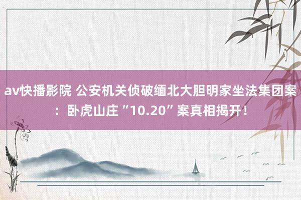 av快播影院 公安机关侦破缅北大胆明家坐法集团案：卧虎山庄“10.20”案真相揭开！