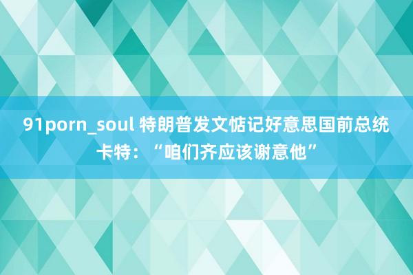 91porn_soul 特朗普发文惦记好意思国前总统卡特：“咱们齐应该谢意他”