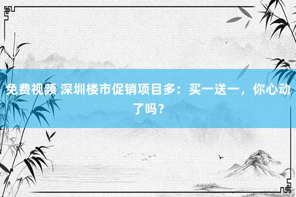 免费视频 深圳楼市促销项目多：买一送一，你心动了吗？