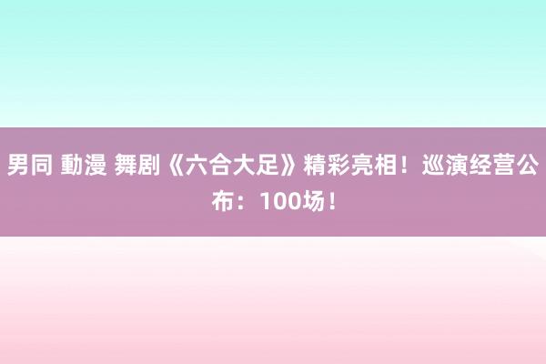 男同 動漫 舞剧《六合大足》精彩亮相！巡演经营公布：100场！