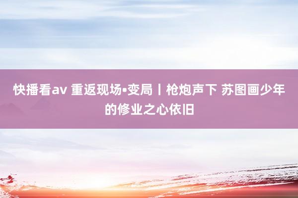 快播看av 重返现场•变局丨枪炮声下 苏图画少年的修业之心依旧