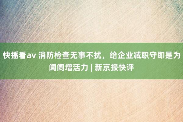 快播看av 消防检查无事不扰，给企业减职守即是为阛阓增活力 | 新京报快评