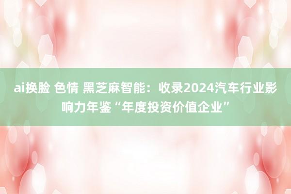 ai换脸 色情 黑芝麻智能：收录2024汽车行业影响力年鉴“年度投资价值企业”