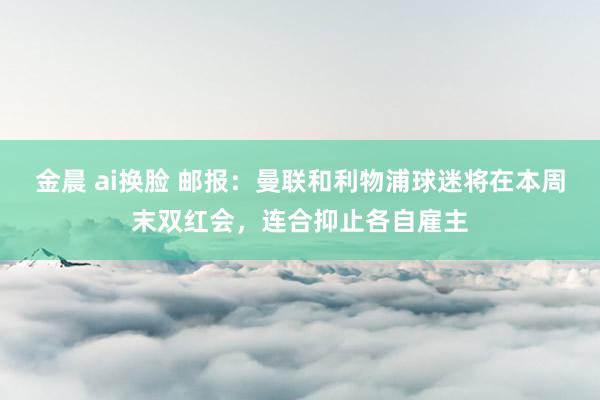 金晨 ai换脸 邮报：曼联和利物浦球迷将在本周末双红会，连合抑止各自雇主