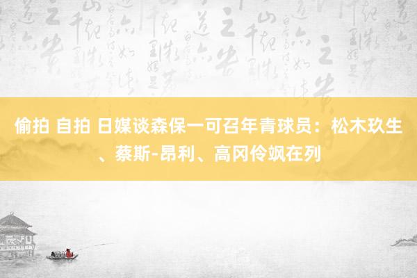 偷拍 自拍 日媒谈森保一可召年青球员：松木玖生、蔡斯-昂利、高冈伶飒在列