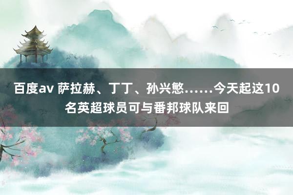 百度av 萨拉赫、丁丁、孙兴慜……今天起这10名英超球员可与番邦球队来回