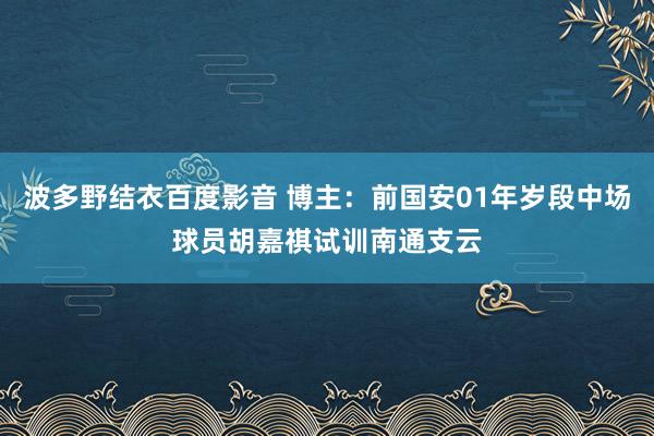 波多野结衣百度影音 博主：前国安01年岁段中场球员胡嘉祺试训南通支云