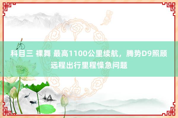 科目三 裸舞 最高1100公里续航，腾势D9照顾远程出行里程懆急问题