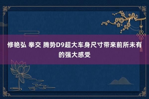 修艳弘 拳交 腾势D9超大车身尺寸带来前所未有的强大感受