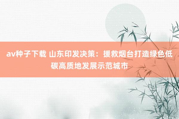 av种子下载 山东印发决策：援救烟台打造绿色低碳高质地发展示范城市