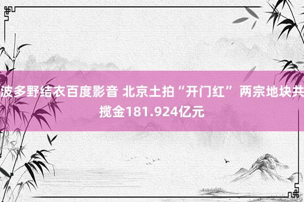 波多野结衣百度影音 北京土拍“开门红” 两宗地块共揽金181.924亿元