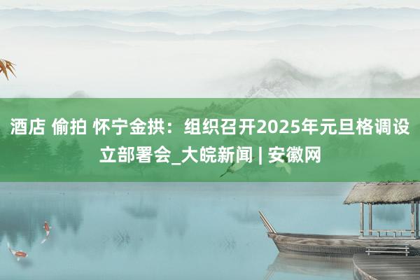 酒店 偷拍 怀宁金拱：组织召开2025年元旦格调设立部署会_大皖新闻 | 安徽网