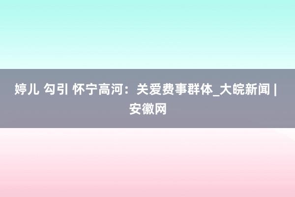 婷儿 勾引 怀宁高河：关爱费事群体_大皖新闻 | 安徽网