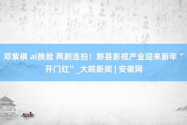 邓紫棋 ai换脸 两剧连拍！黟县影视产业迎来新年“开门红”_大皖新闻 | 安徽网