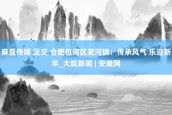 麻豆传媒 足交 合肥包河区淝河镇：传承风气 乐迎新年_大皖新闻 | 安徽网