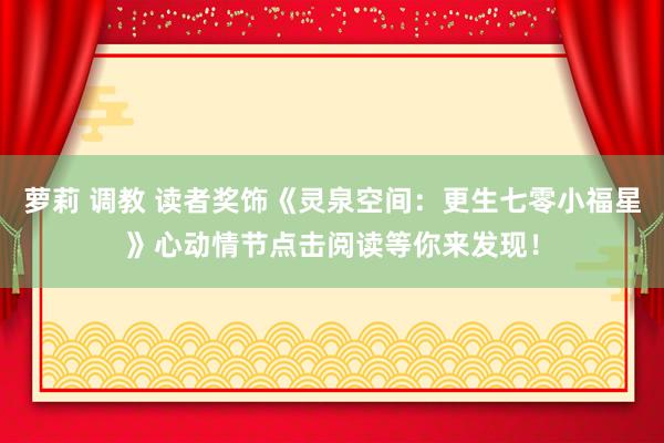 萝莉 调教 读者奖饰《灵泉空间：更生七零小福星》心动情节点击阅读等你来发现！