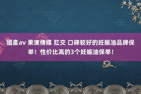 國產av 果凍傳媒 肛交 口碑较好的妊娠油品牌保举！性价比高的3个妊娠油保举！