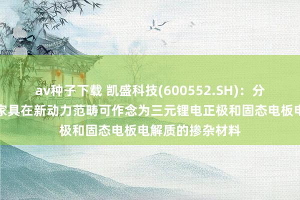 av种子下载 凯盛科技(600552.SH)：分娩的纳米氧化锆家具在新动力范畴可作念为三元锂电正极和固态电板电解质的掺杂材料