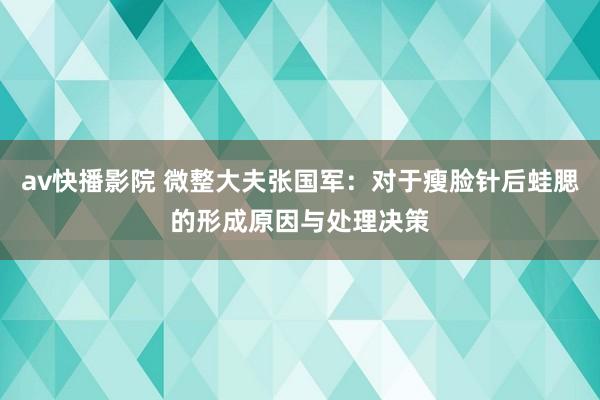 av快播影院 微整大夫张国军：对于瘦脸针后蛙腮的形成原因与处理决策